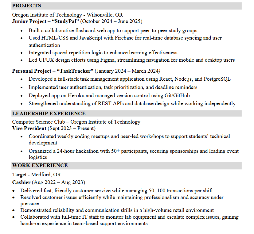 Your Experience section should be the most substantial part of your resume and where you invest the most time refining. It should showcase the experiences most relevant to the positions you’re pursuing and clearly demonstrate how you applied your skills in real-world settings.   If you have several different experiences you would like to share in this section that don't align with one another, consider cutting your Experience section into multiple sections such as: Professional Experience, Project Experienc