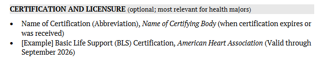 This section is optional, but common for majors that require certifications or licensure to practice such as health majors. For any certifications or licenses listed, it is important to include the full title of the certification, the governing body that awarded the license or certification, and the date issued or the date of expiration.&nbsp; 